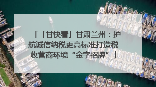 「甘快看」甘肃兰州：护航诚信纳税更高标准打造税收营商环境“金字招牌”