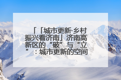 「城市更新·乡村振兴看济南」济南高新区的“破”与“立”：城市更新的空间密码与品质进阶