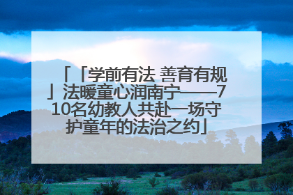 「学前有法 善育有规」法暖童心润南宁——710名幼教人共赴一场守护童年的法治之约