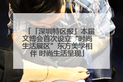 「深圳特区报」本届文博会首次设立“时尚生活展区”东方美学相伴 时尚生活呈现