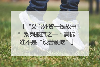 “义乌外贸一线故事”系列报道之一：高标准不是“没苦硬吃”