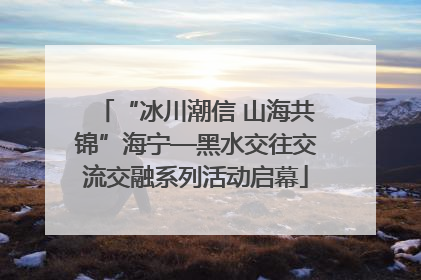 “冰川潮信 山海共锦”海宁—黑水交往交流交融系列活动启幕