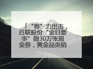 “券”力出击，百联股份“金日要事”撒30万张现金券，黄金品类销售翻七倍