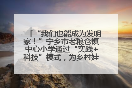 “我们也能成为发明家！”宁乡市老粮仓镇中心小学通过“实践+科技”模式，为乡村娃探索教育新路径