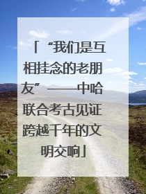 “我们是互相挂念的老朋友”——中哈联合考古见证跨越千年的文明交响