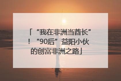 “我在非洲当酋长”！“90后”益阳小伙的创富非洲之路