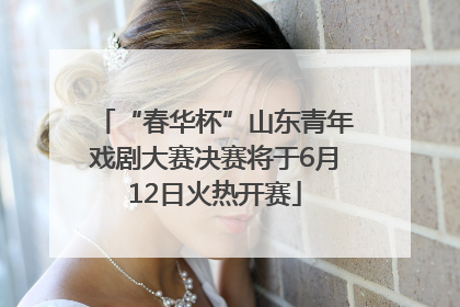 “春华杯”山东青年戏剧大赛决赛将于6月12日火热开赛