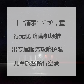 “清泉”守护，童行无忧 济南机场推出专属服务攻略护航儿童旅客畅行空港