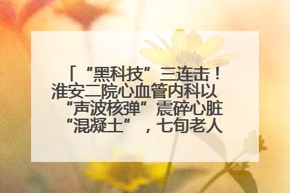 “黑科技”三连击！淮安二院心血管内科以“声波核弹”震碎心脏“混凝土”，七旬老人重获“心”生