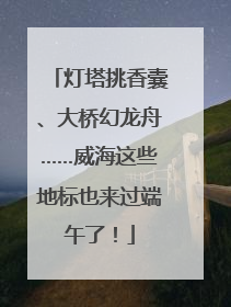 灯塔挑香囊、大桥幻龙舟……威海这些地标也来过端午了！