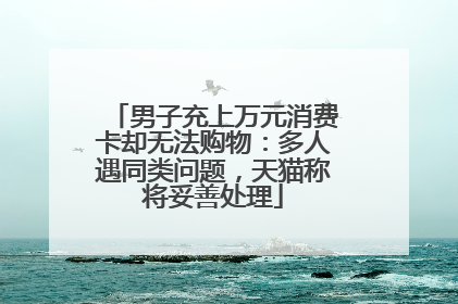男子充上万元消费卡却无法购物：多人遇同类问题，天猫称将妥善处理