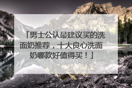 男士公认最建议买的洗面奶推荐，十大良心洗面奶哪款好值得买！