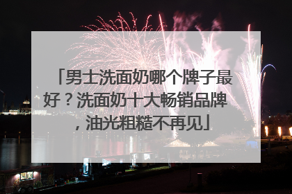 男士洗面奶哪个牌子最好？洗面奶十大畅销品牌，油光粗糙不再见
