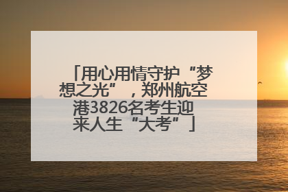 用心用情守护“梦想之光”，郑州航空港3826名考生迎来人生“大考”