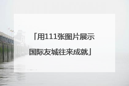 用111张图片展示国际友城往来成就
