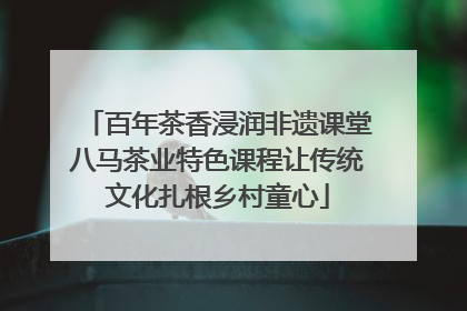 百年茶香浸润非遗课堂八马茶业特色课程让传统文化扎根乡村童心