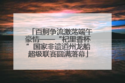 百舸争流激荡端午豪情——“杞里香杯”国家非遗道州龙船超级联赛圆满落幕