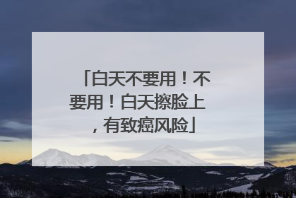 白天不要用！不要用！白天擦脸上，有致癌风险