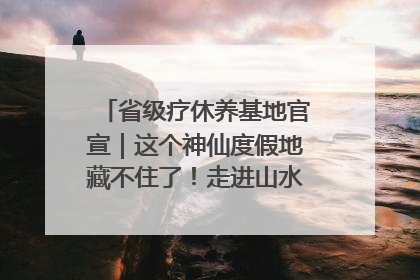 省级疗休养基地官宣｜这个神仙度假地藏不住了！走进山水秘境 开启一场野奢度假之旅！