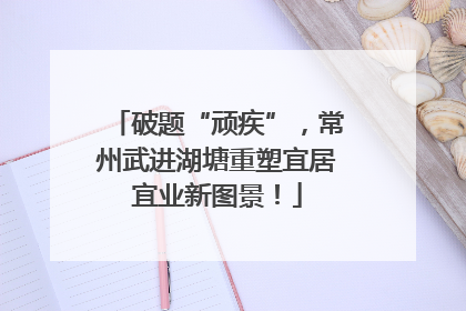 破题“顽疾”，常州武进湖塘重塑宜居宜业新图景！