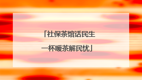 社保茶馆话民生 一杯暖茶解民忧