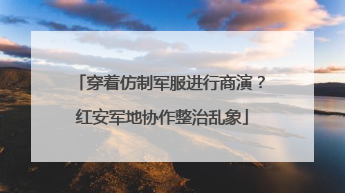 穿着仿制军服进行商演？红安军地协作整治乱象