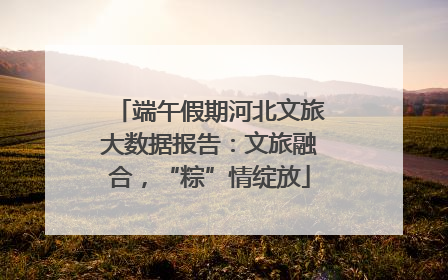 端午假期河北文旅大数据报告：文旅融合，“粽”情绽放