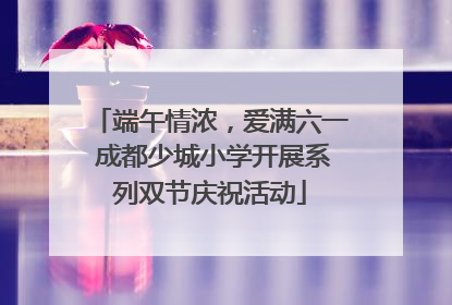 端午情浓，爱满六一 成都少城小学开展系列双节庆祝活动