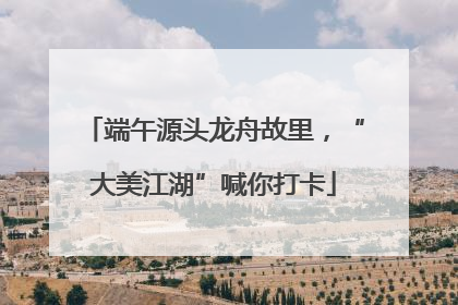 端午源头龙舟故里，“大美江湖”喊你打卡