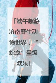 端午趣游济南野生动物世界，“粽享”量级欢乐