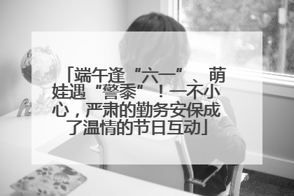 端午逢“六一”、萌娃遇“警黍”！一不小心，严肃的勤务安保成了温情的节日互动