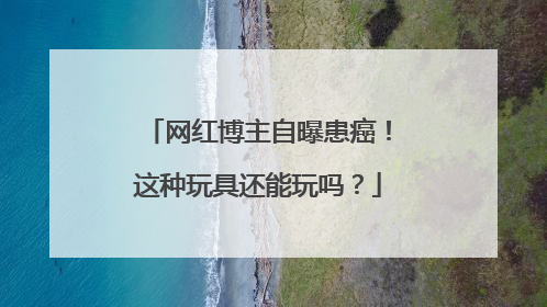 网红博主自曝患癌！这种玩具还能玩吗？