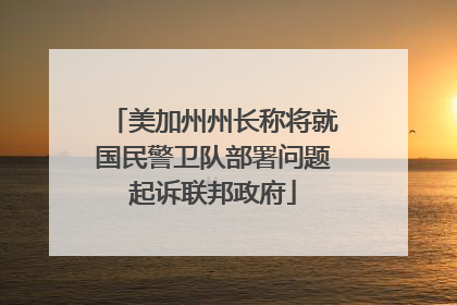美加州州长称将就国民警卫队部署问题起诉联邦政府