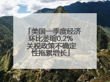 美国一季度经济环比萎缩0.2% 关税政策不确定性拖累增长