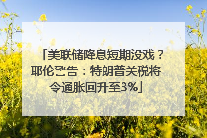 美联储降息短期没戏？耶伦警告：特朗普关税将令通胀回升至3%