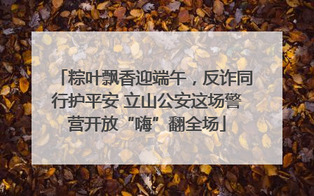 粽叶飘香迎端午，反诈同行护平安 立山公安这场警营开放“嗨”翻全场
