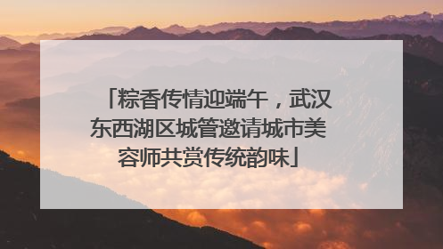 粽香传情迎端午，武汉东西湖区城管邀请城市美容师共赏传统韵味