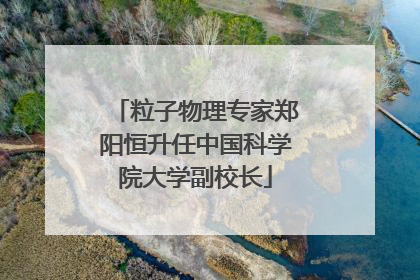 粒子物理专家郑阳恒升任中国科学院大学副校长