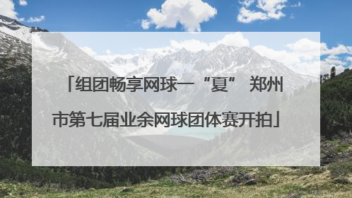 组团畅享网球一“夏” 郑州市第七届业余网球团体赛开拍