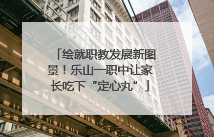 绘就职教发展新图景！乐山一职中让家长吃下“定心丸”