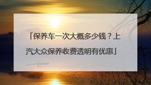 保养车一次大概多少钱？上汽大众保养收费透明有优惠