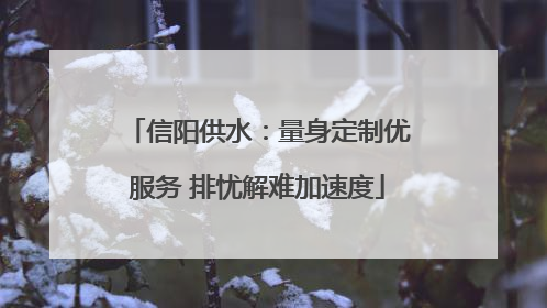 信阳供水：量身定制优服务 排忧解难加速度