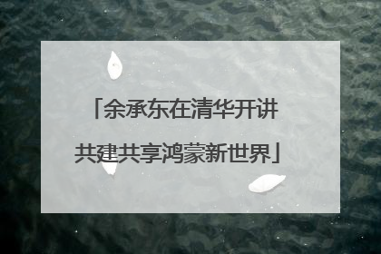 余承东在清华开讲 共建共享鸿蒙新世界