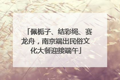 佩栀子、结彩绳、赛龙舟，南京端出民俗文化大餐迎接端午