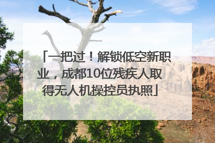 一把过！解锁低空新职业，成都10位残疾人取得无人机操控员执照