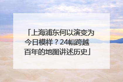 上海浦东何以演变为今日模样？24幅跨越百年的地图讲述历史