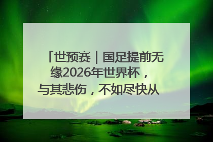世预赛｜国足提前无缘2026年世界杯，与其悲伤，不如尽快从选帅开始重建