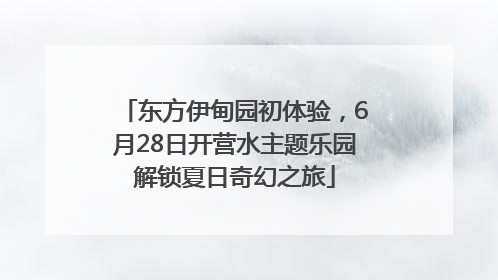 东方伊甸园初体验，6月28日开营水主题乐园解锁夏日奇幻之旅