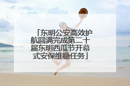 东明公安高效护航圆满完成第二十届东明西瓜节开幕式安保维稳任务