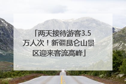 两天接待游客3.5万人次！新疆昆仑山景区迎来客流高峰